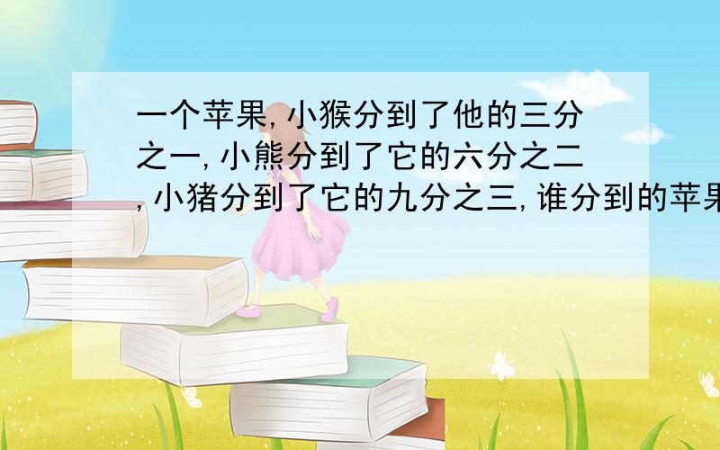 一个苹果,小猴分到了他的三分之一,小熊分到了它的六分之二,小猪分到了它的九分之三,谁分到的苹果多?