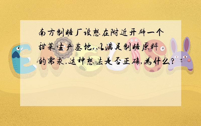 南方制糖厂设想在附近开辟一个甜菜生产基地,以满足制糖原料的需求．这种想法是否正确,为什么?