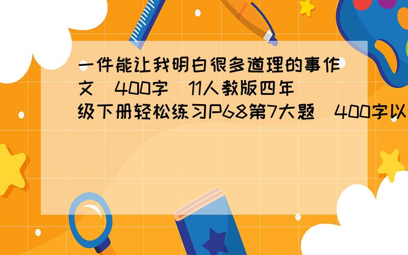 一件能让我明白很多道理的事作文(400字)11人教版四年级下册轻松练习P68第7大题(400字以上）快快