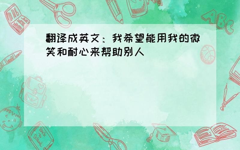 翻译成英文：我希望能用我的微笑和耐心来帮助别人