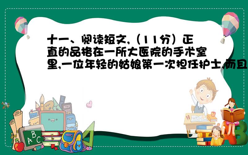 十一、阅读短文,（11分）正直的品格在一所大医院的手术室里,一位年轻的姑娘第一次担任护士,而且是做一名肯定赫赫有名的外科专家的助手.复杂艰苦的手术从清晨进行到黄昏,眼看患者的伤