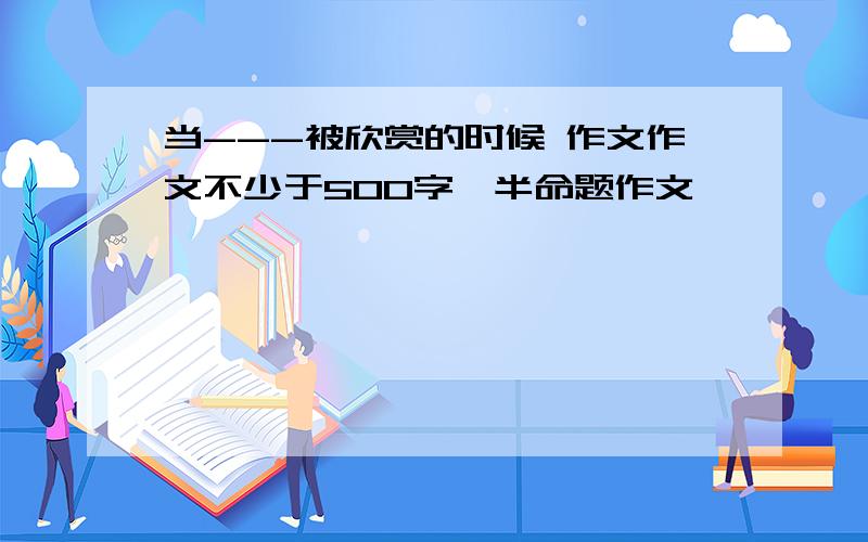 当---被欣赏的时候 作文作文不少于500字,半命题作文,