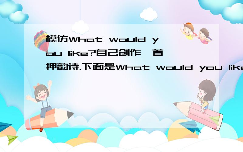 模仿What would you like?自己创作一首押韵诗.下面是What would you like?的诗：What would you like?I’d like some rice.What would you like?I’d like some pies.Sure,they’re very nice.