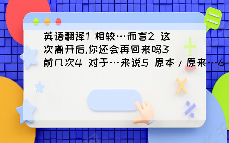 英语翻译1 相较…而言2 这次离开后,你还会再回来吗3 前几次4 对于…来说5 原本/原来…6 我出去倒一些水来8 不管他对我多好,我都不会喜欢他9 他害怕在接下来的几天知道成绩10 我不介意那件