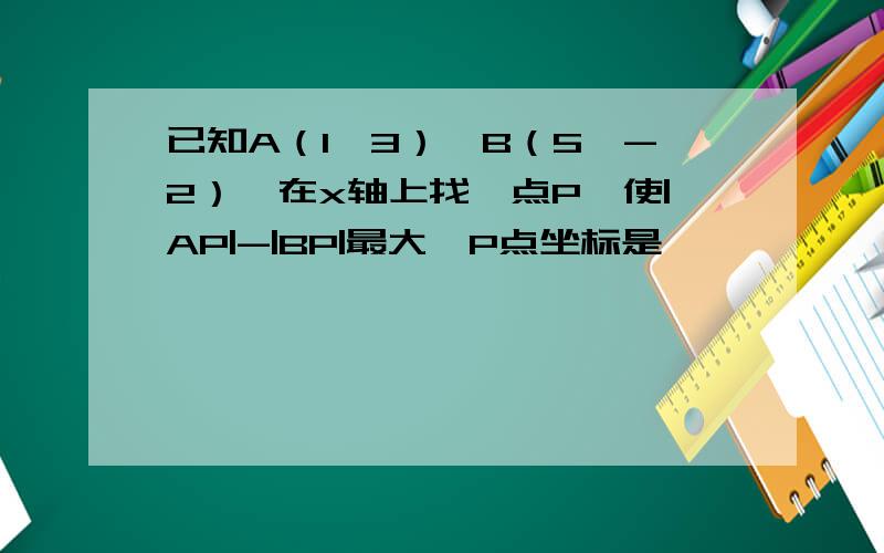 已知A（1,3）,B（5,-2）,在x轴上找一点P,使|AP|-|BP|最大,P点坐标是