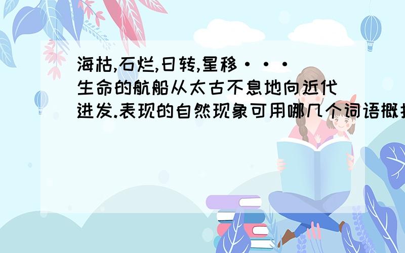 海枯,石烂,日转,星移···生命的航船从太古不息地向近代进发.表现的自然现象可用哪几个词语概括?隐含了什么哲理?可以快点吗?我有点急