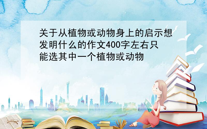 关于从植物或动物身上的启示想发明什么的作文400字左右只能选其中一个植物或动物