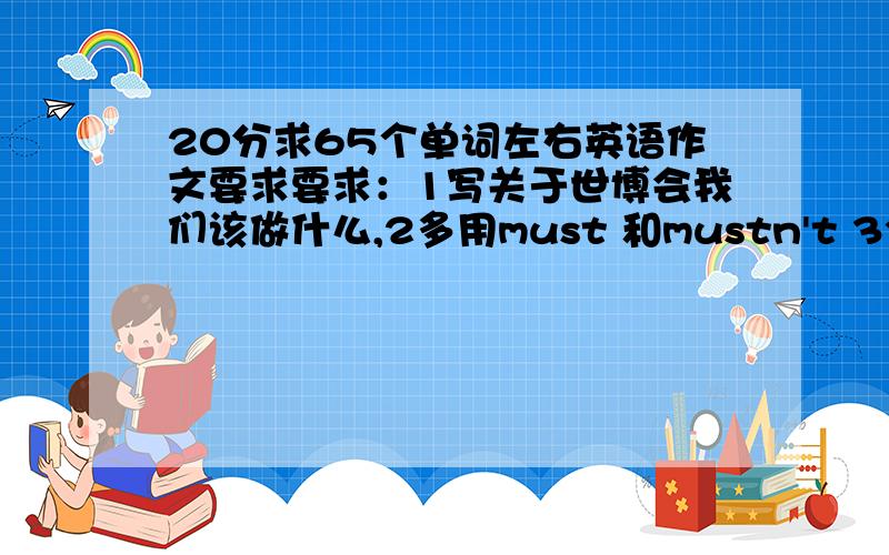 20分求65个单词左右英语作文要求要求：1写关于世博会我们该做什么,2多用must 和mustn't 3全得用被动语态……4,65个单词左右（不得少于60单词）也别太多……毕竟我是拿来冒用的,初二水平的.