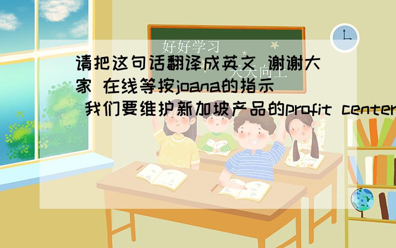 请把这句话翻译成英文 谢谢大家 在线等按joana的指示 我们要维护新加坡产品的profit center 请您帮助我们区分附件中的所有产品 分别属于哪类