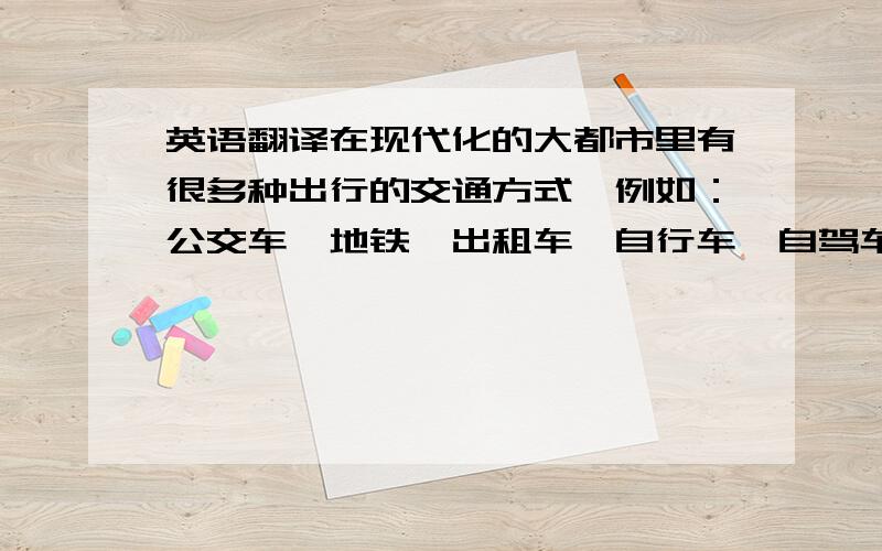 英语翻译在现代化的大都市里有很多种出行的交通方式,例如：公交车、地铁、出租车、自行车、自驾车等等.但我最喜欢的交通方式是骑自行车,因为骑自行车既节能又环保,还很便宜,时间安