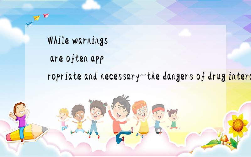 While warnings are often appropriate and necessary--the dangers of drug interactions,for example--and many are required by state or federal regulations,it isn