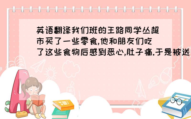 英语翻译我们班的王路同学丛超市买了一些零食,他和朋友们吃了这些食物后感到恶心,肚子痛.于是被送往医院,医生告诉他们是食物中毒,所幸的是现象这几名同学已经脱险,告诉了我们不能乱