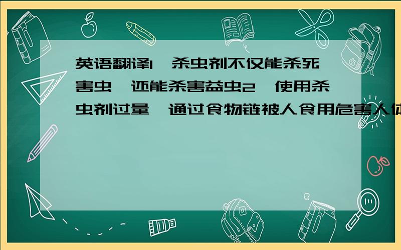 英语翻译1、杀虫剂不仅能杀死害虫,还能杀害益虫2、使用杀虫剂过量,通过食物链被人食用危害人体健康3、使用杀虫剂过量,会危害动植物和破坏土壤4、杀虫剂使用过量,会使害虫产生抗药性