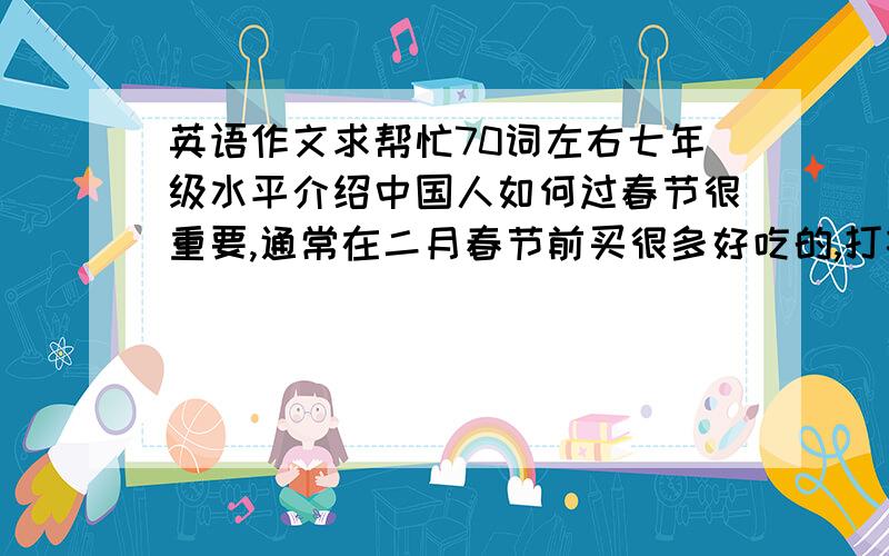 英语作文求帮忙70词左右七年级水平介绍中国人如何过春节很重要,通常在二月春节前买很多好吃的,打扫屋子,扫走坏运气除夕人人回家,吃饺子,看节目,看舞龙春节穿上节日盛装,走亲访友,互相