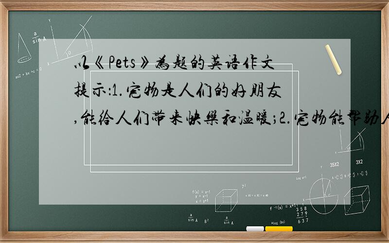 以《Pets》为题的英语作文提示：1.宠物是人们的好朋友,能给人们带来快乐和温暖；2.宠物能帮助人们做各种事情；3.养宠物浪费时间和金钱；4.宠物传播疾病,污染环境,危害我们的健康.提示最