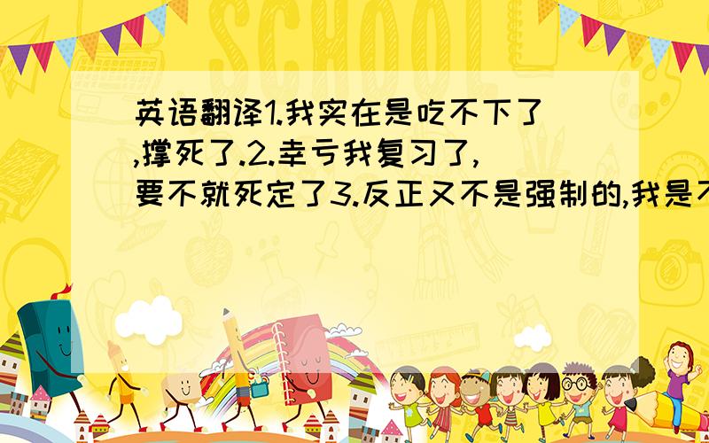 英语翻译1.我实在是吃不下了,撑死了.2.幸亏我复习了,要不就死定了3.反正又不是强制的,我是不会去的