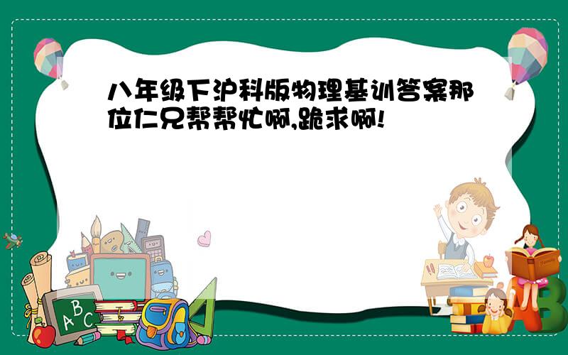 八年级下沪科版物理基训答案那位仁兄帮帮忙啊,跪求啊!