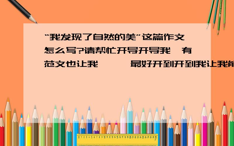 “我发现了自然的美”这篇作文怎么写?请帮忙开导开导我,有范文也让我瞅瞅,最好开到开到我让我能写出来,而且写的很好,Thanks!