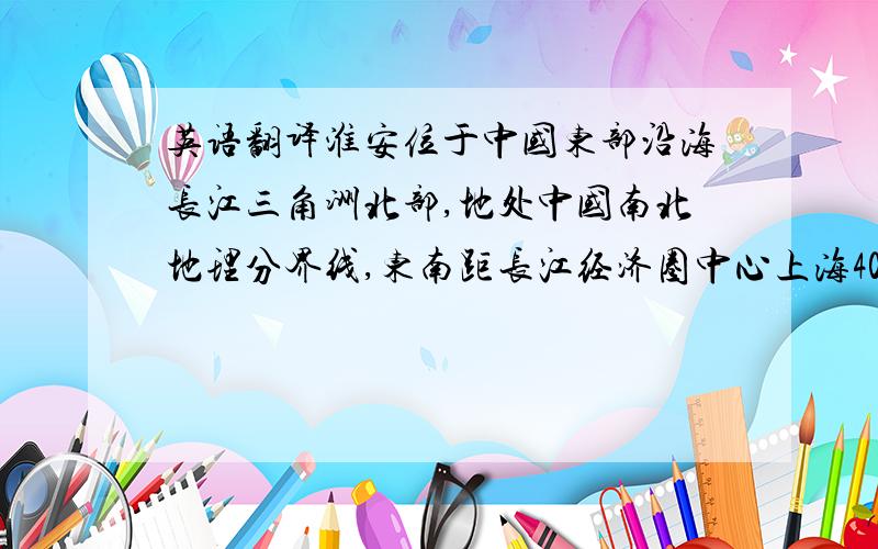 英语翻译淮安位于中国东部沿海长江三角洲北部,地处中国南北地理分界线,东南距长江经济圈中心上海400公里,西南距江苏省首府南京180公里,东北距连云港出海口120公里.淮安是中国经济最发