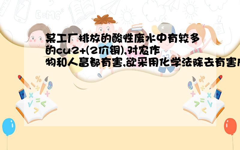 某工厂排放的酸性废水中有较多的cu2+(2价铜),对农作物和人畜都有害,欲采用化学法除去有害成分,最好是加入以下物质中的A 食盐 硫酸 B 胆矾 石灰水 C 铁粉 生石灰 D 苏打 盐酸