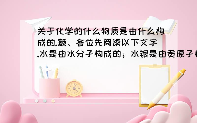 关于化学的什么物质是由什么构成的.额、各位先阅读以下文字.水是由水分子构成的；水银是由贡原子构成的；氯化钠是由钠离子和氯离子构成的；二氧化硫是由二氧化硫分子构成的；氢氧