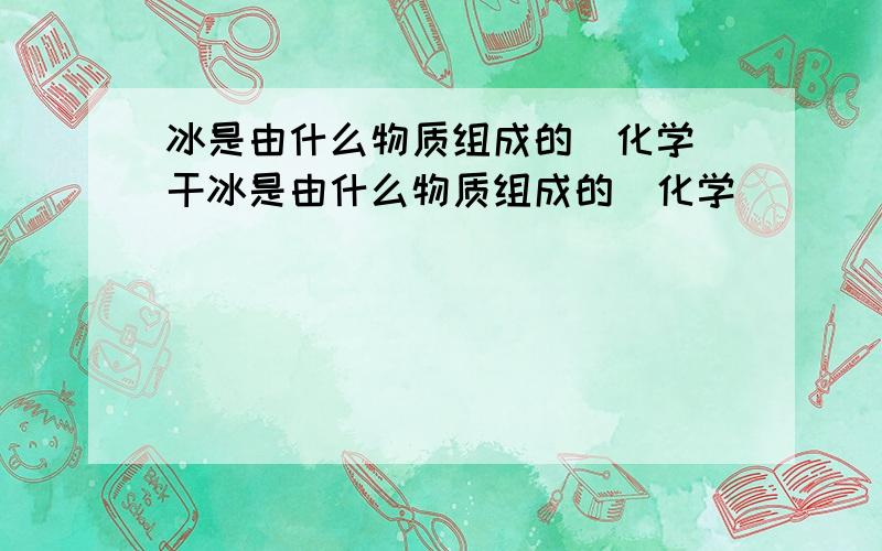 冰是由什么物质组成的（化学）干冰是由什么物质组成的（化学）