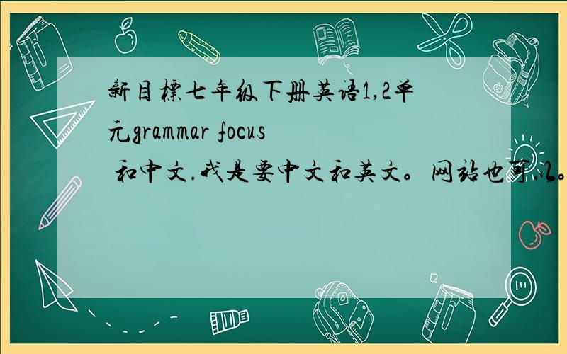 新目标七年级下册英语1,2单元grammar focus 和中文.我是要中文和英文。网站也可以。但是要靠谱，如果好我会追分20，就看你们给不给力了。