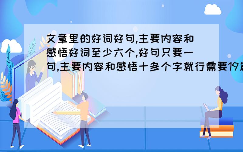 文章里的好词好句,主要内容和感悟好词至少六个,好句只要一句,主要内容和感悟十多个字就行需要19篇文章不够的话8，9,10篇也行还要有标题