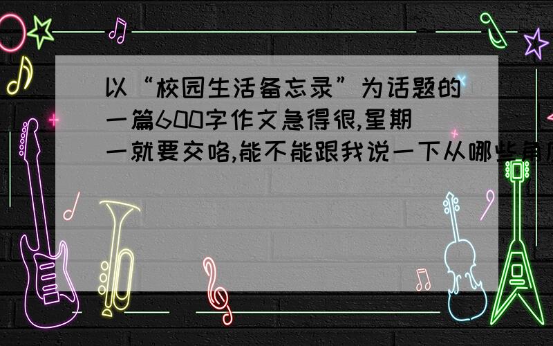 以“校园生活备忘录”为话题的一篇600字作文急得很,星期一就要交咯,能不能跟我说一下从哪些角度来写好这篇文章,能够运用许多修辞手法,运用抒情、叙述等写法.初三的作文,要新颖的,再一