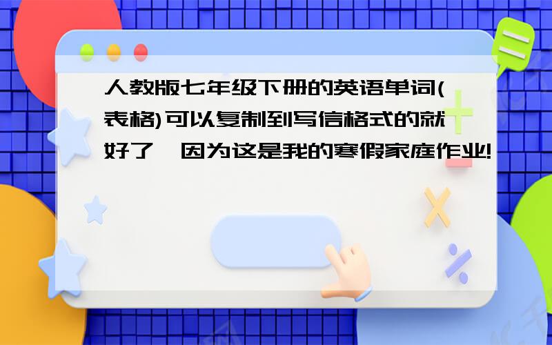 人教版七年级下册的英语单词(表格)可以复制到写信格式的就好了,因为这是我的寒假家庭作业!