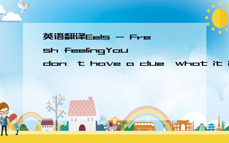 英语翻译Eels - Fresh feelingYou don't have a clue,what it is liketo be next to you.I'm here to tell you,that it is good,that it is true.Birds singing a song,old paint is peeling,this is that freshthat fresh feeling.Words can't be that strong,my h