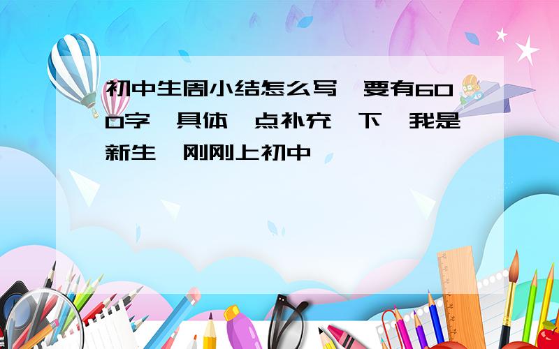 初中生周小结怎么写、要有600字、具体一点补充一下、我是新生、刚刚上初中、