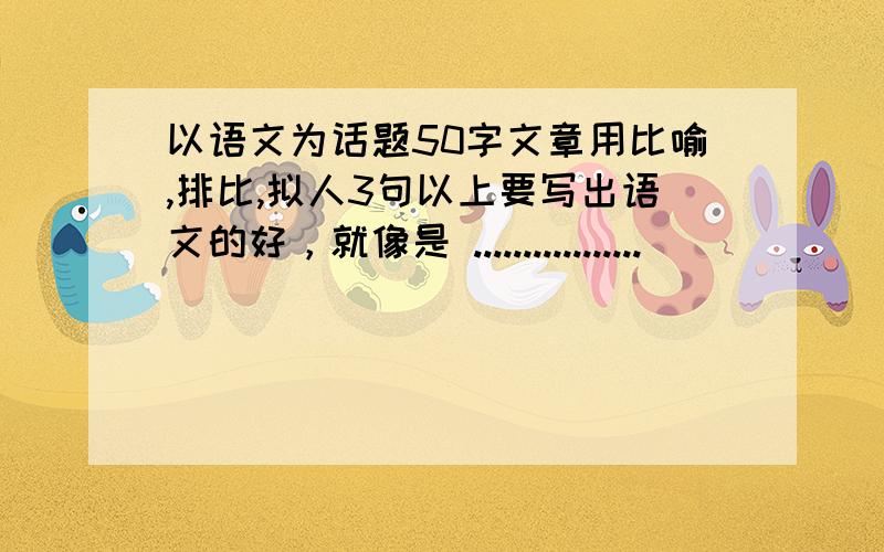 以语文为话题50字文章用比喻,排比,拟人3句以上要写出语文的好，就像是 .................