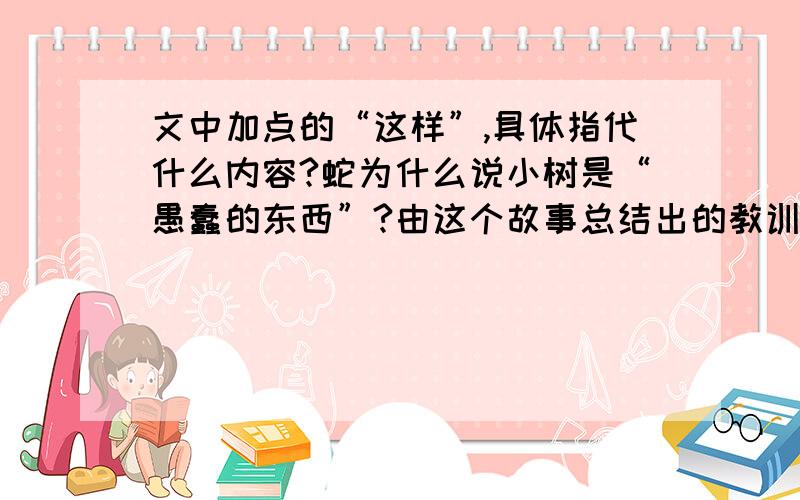 文中加点的“这样”,具体指代什么内容?蛇为什么说小树是“愚蠢的东西”?由这个故事总结出的教训是：请在一小时之内答复!