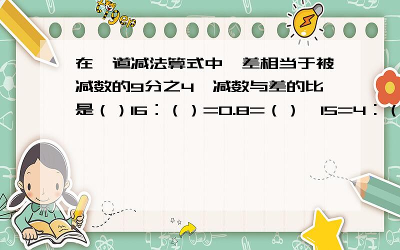 在一道减法算式中,差相当于被减数的9分之4,减数与差的比是（）16：（）=0.8=（）÷15=4：（）=（）%甲数的3分之2相当于乙数的5分之4 （甲乙两数不为0）,甲数：乙数=（）：（）5,3分之2和0.4与