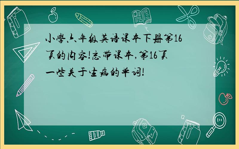 小学六年级英语课本下册第16页的内容!忘带课本,第16页一些关于生病的单词!