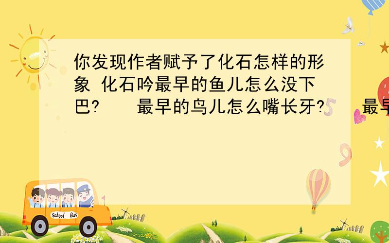 你发现作者赋予了化石怎样的形象 化石吟最早的鱼儿怎么没下巴?　　最早的鸟儿怎么嘴长牙?　　最早登陆的鱼儿怎么没有腿?　　最早的树儿怎么不开花?　　逝去万载的世界可会重现?