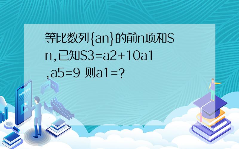 等比数列{an}的前n项和Sn,已知S3=a2+10a1,a5=9 则a1=?