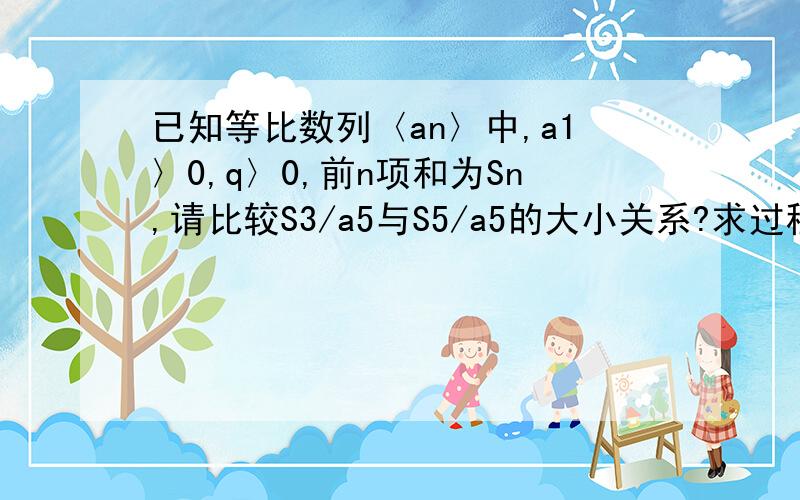 已知等比数列〈an〉中,a1〉0,q〉0,前n项和为Sn,请比较S3/a5与S5/a5的大小关系?求过程!