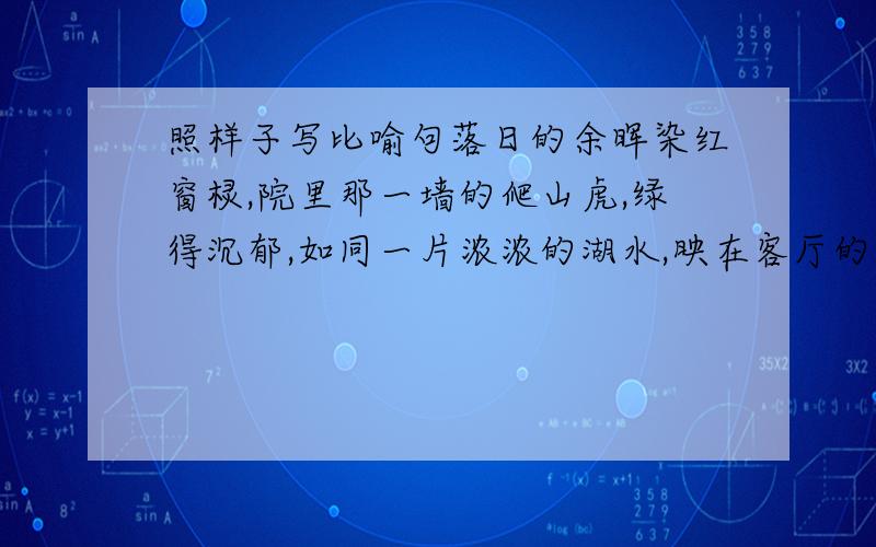 照样子写比喻句落日的余晖染红窗棂,院里那一墙的爬山虎,绿得沉郁,如同一片浓浓的湖水,映在客厅的玻璃窗上,不停地摇曳着,显得虎虎有生气.