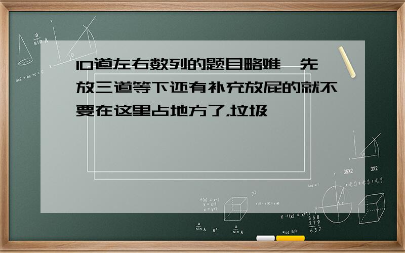 10道左右数列的题目略难,先放三道等下还有补充放屁的就不要在这里占地方了，垃圾