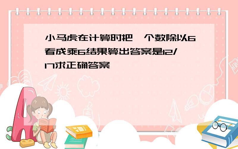 小马虎在计算时把一个数除以6看成乘6结果算出答案是12/17求正确答案