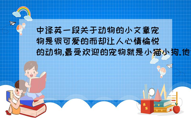 中译英一段关于动物的小文章宠物是很可爱的而却让人心情愉悦的动物,最受欢迎的宠物就是小猫小狗.他们是很漂亮聪明的动物,照顾他们可以让我们的孩子甚至我们培养好的人性道德.小狗和