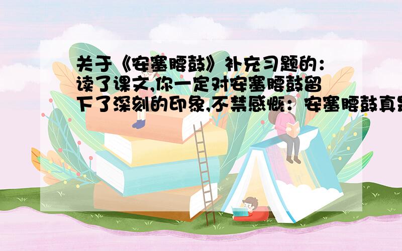 关于《安塞腰鼓》补充习题的：读了课文,你一定对安塞腰鼓留下了深刻的印象,不禁感慨：安塞腰鼓真是——————————!（横线上可以填什么词?）（1）朗读这几段文字,你对“安塞腰