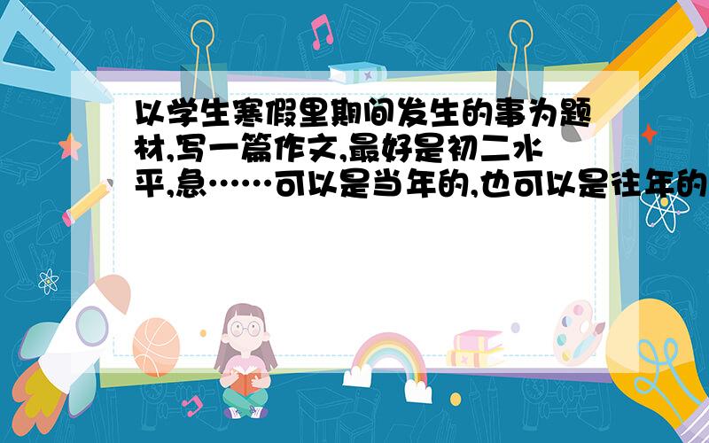 以学生寒假里期间发生的事为题材,写一篇作文,最好是初二水平,急……可以是当年的,也可以是往年的,比如“我的寒假作业”、“我记忆里的春节”、“我的爷爷奶奶”、“走亲戚”等.