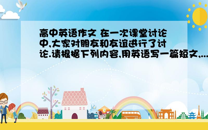 高中英语作文 在一次课堂讨论中,大家对朋友和友谊进行了讨论.请根据下列内容,用英语写一篇短文,...高中英语作文 在一次课堂讨论中,大家对朋友和友谊进行了讨论.请根据下列内容,用英语