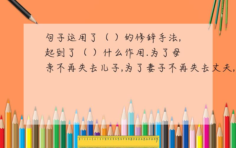 句子运用了（ ）的修辞手法,起到了（ ）什么作用.为了母亲不再失去儿子,为了妻子不再失去丈夫,为了孩子不再失去爸爸,全社会应该一致行动起来,维护和平,制止战争!