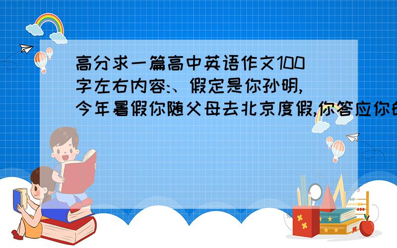 高分求一篇高中英语作文100字左右内容:、假定是你孙明,今年暑假你随父母去北京度假,你答应你的好友王永将你的感受及时与他分享.请你用英语给他写一封短信.告诉他你在北京参观了奥运