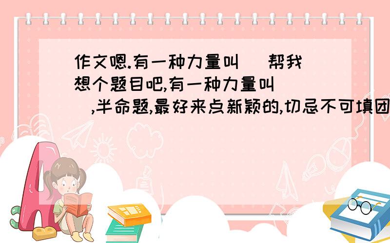 作文嗯.有一种力量叫（ 帮我想个题目吧,有一种力量叫( ),半命题,最好来点新颖的,切忌不可填团结,母爱等.不要构思,只需题目即可.