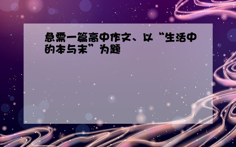 急需一篇高中作文、以“生活中的本与末”为题